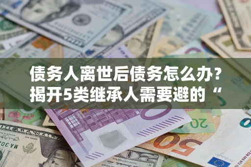 武汉债务人离世后债务怎么办？揭开5类继承人需要避的“坑”