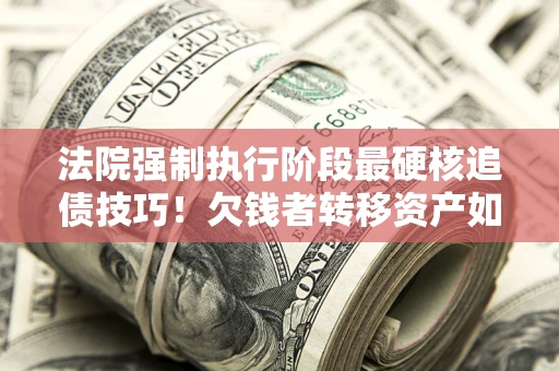 武汉法院强制执行阶段最硬核追债技巧！欠钱者转移资产如何破解？